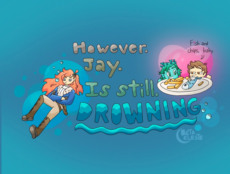 To the right, a merman and a human peek out from above a plate of fish and chips, with a heart and the words "Fish and chips, baby" forming behind the guys. The words "However. Jay. Is still. Drowning." take up the center, with some wave-like patterns. To the left, an unhappy Jay sinks down through some water, red hair flowing behind her, bubbles circling around her.